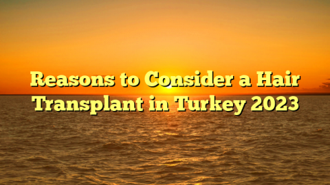 Reasons to Consider a Hair Transplant in Turkey 2023