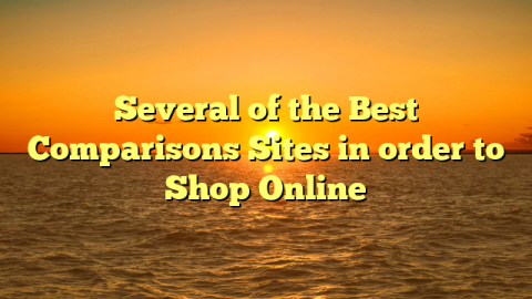 Several of the Best Comparisons Sites in order to Shop Online