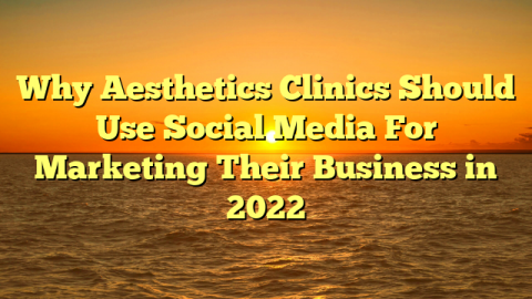 Why Aesthetics Clinics Should Use Social Media For Marketing Their Business in 2022